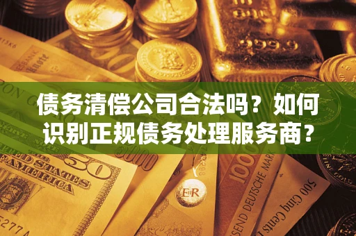 济南债务清偿公司合法吗？如何识别正规债务处理服务商？