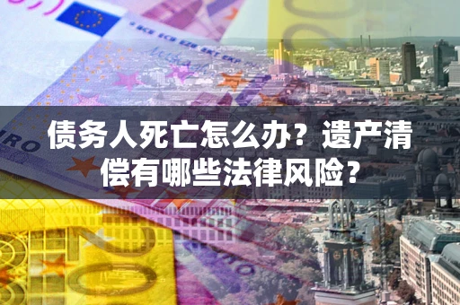济南债务人死亡怎么办？遗产清偿有哪些法律风险？