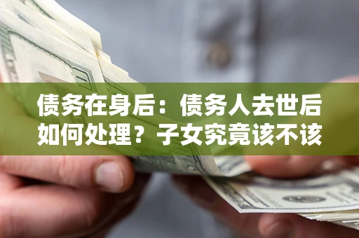济南债务在身后：债务人去世后如何处理？子女究竟该不该还钱？