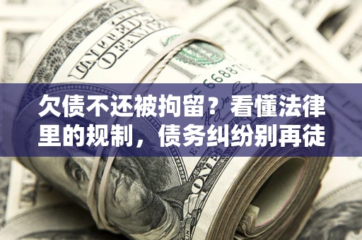 济南欠债不还被拘留？看懂法律里的规制，债务纠纷别再徒劳奔波