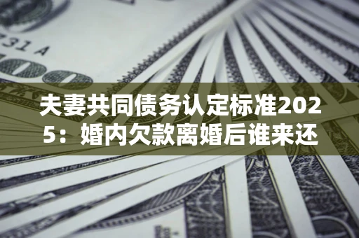 济南夫妻共同债务认定标准2025：婚内欠款离婚后谁来还？