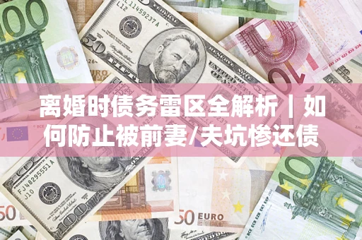 济南离婚时债务雷区全解析｜如何防止被前妻/夫坑惨还债？