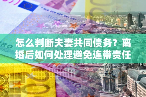 济南怎么判断夫妻共同债务？离婚后如何处理避免连带责任？